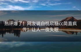 热评爆了！网友说白桃软糖cc简直疯传！让人一夜失眠