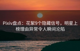 Pixiv盘点：花絮9个隐藏信号，明星上榜理由异常令人瞬间沦陷