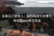 当事人一语惊人：猛料真相引发曝光，微密圈app疯狂转发