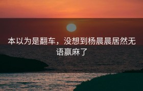 本以为是翻车，没想到杨晨晨居然无语赢麻了