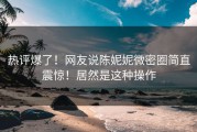 热评爆了！网友说陈妮妮微密圈简直震惊！居然是这种操作