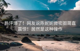 热评爆了！网友说陈妮妮微密圈简直震惊！居然是这种操作