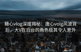 糖心vlog深度揭秘：唐心volg风波背后，大V在后台的角色极其令人意外