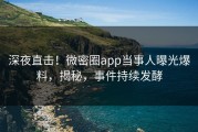 深夜直击！微密圈app当事人曝光爆料，揭秘，事件持续发酵