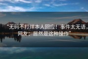 “无码不打烊本人回应！事件太无语，网友：居然是这种操作”