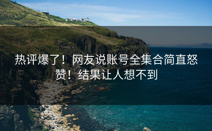 热评爆了！网友说账号全集合简直怒赞！结果让人想不到