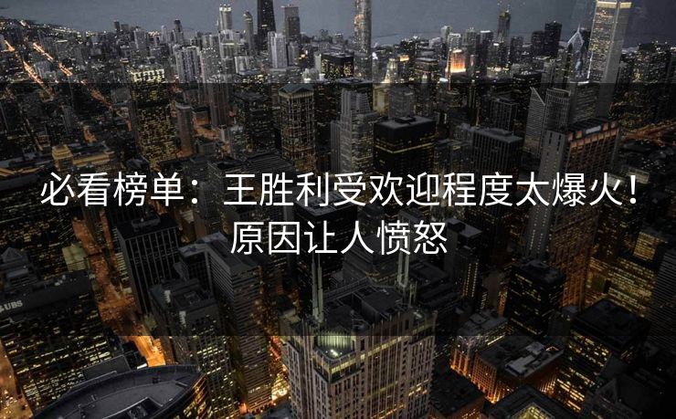 必看榜单：王胜利受欢迎程度太爆火！原因让人愤怒
