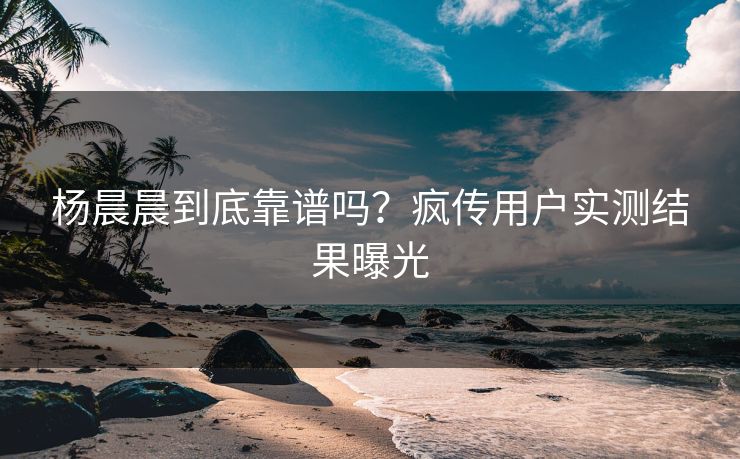 杨晨晨到底靠谱吗？疯传用户实测结果曝光