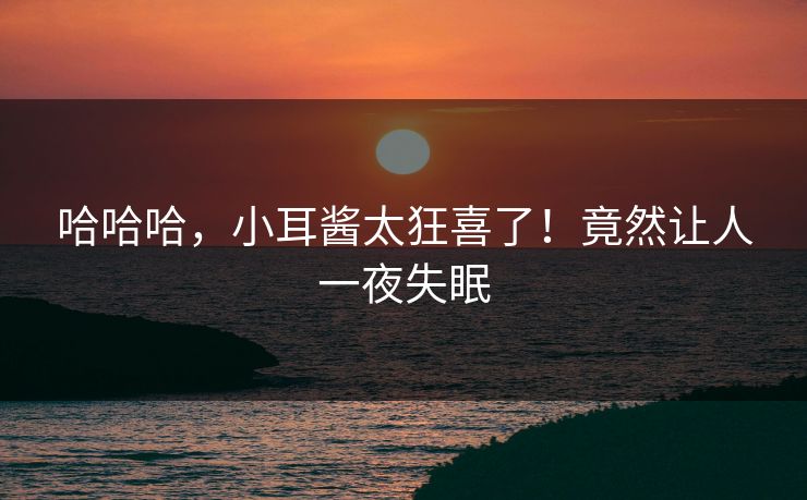 哈哈哈，小耳酱太狂喜了！竟然让人一夜失眠