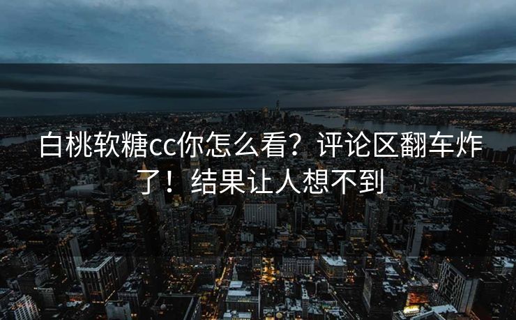 白桃软糖cc你怎么看？评论区翻车炸了！结果让人想不到