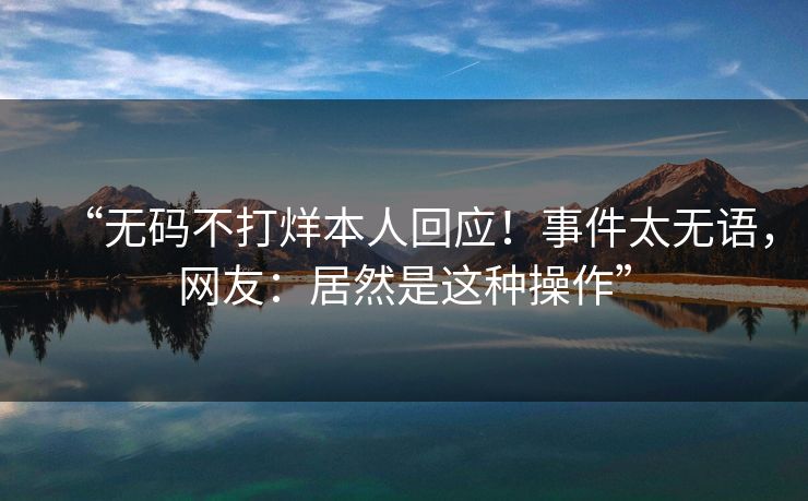 “无码不打烊本人回应！事件太无语，网友：居然是这种操作”