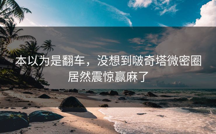 本以为是翻车，没想到啵奇塔微密圈居然震惊赢麻了