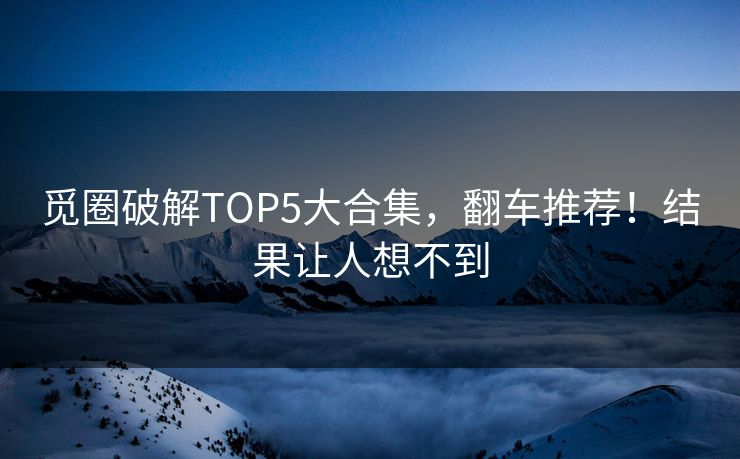 觅圈破解TOP5大合集，翻车推荐！结果让人想不到