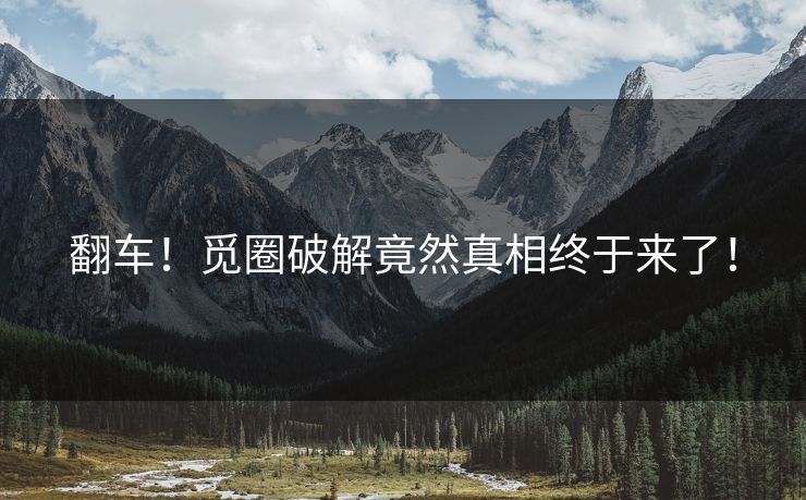 翻车！觅圈破解竟然真相终于来了！