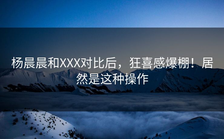 杨晨晨和XXX对比后，狂喜感爆棚！居然是这种操作