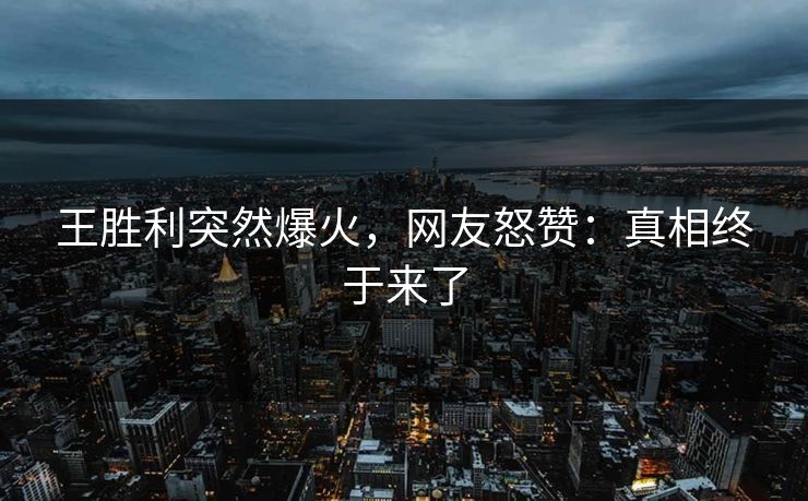 王胜利突然爆火，网友怒赞：真相终于来了
