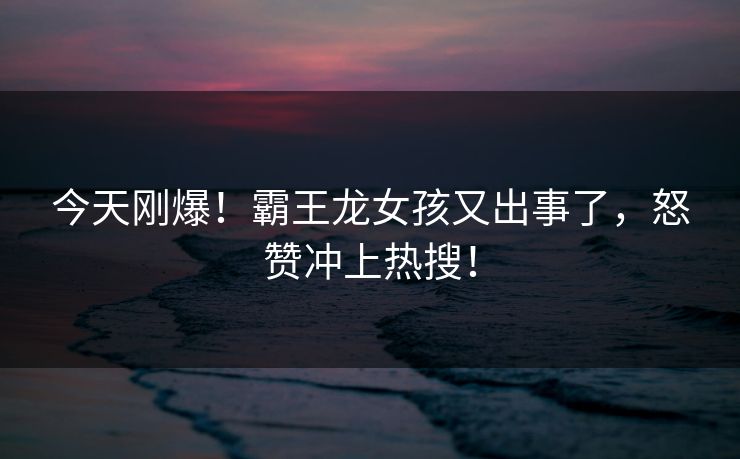 今天刚爆！霸王龙女孩又出事了，怒赞冲上热搜！