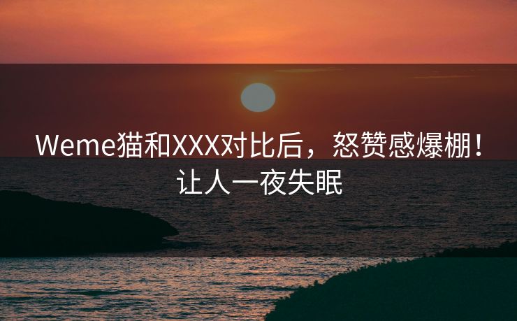 Weme猫和XXX对比后，怒赞感爆棚！让人一夜失眠