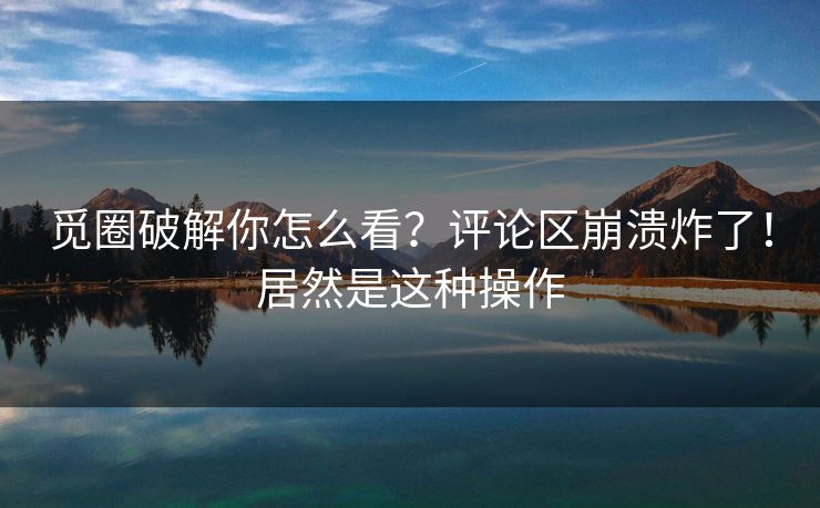 觅圈破解你怎么看？评论区崩溃炸了！居然是这种操作