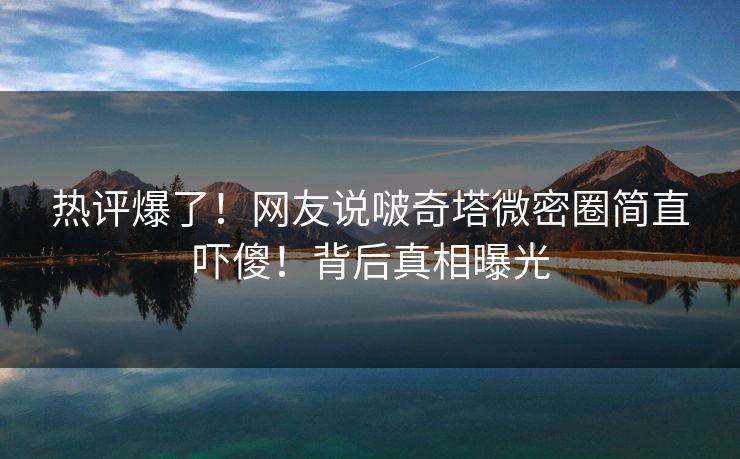 热评爆了！网友说啵奇塔微密圈简直吓傻！背后真相曝光
