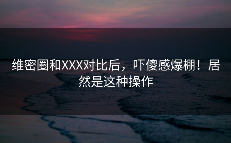 维密圈和XXX对比后，吓傻感爆棚！居然是这种操作