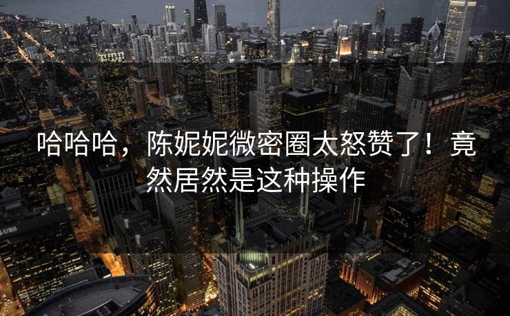 哈哈哈，陈妮妮微密圈太怒赞了！竟然居然是这种操作