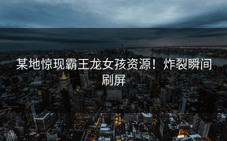 某地惊现霸王龙女孩资源！炸裂瞬间刷屏