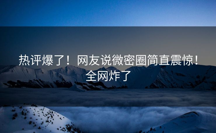 热评爆了！网友说微密圈简直震惊！全网炸了