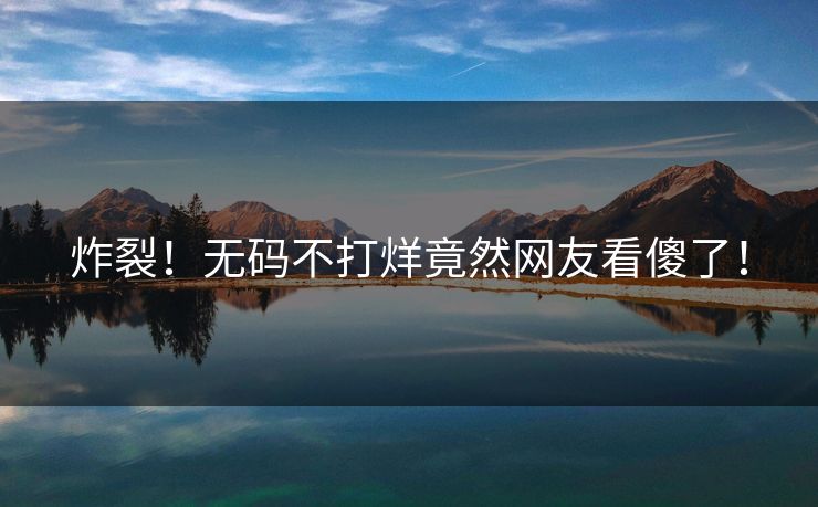 炸裂！无码不打烊竟然网友看傻了！
