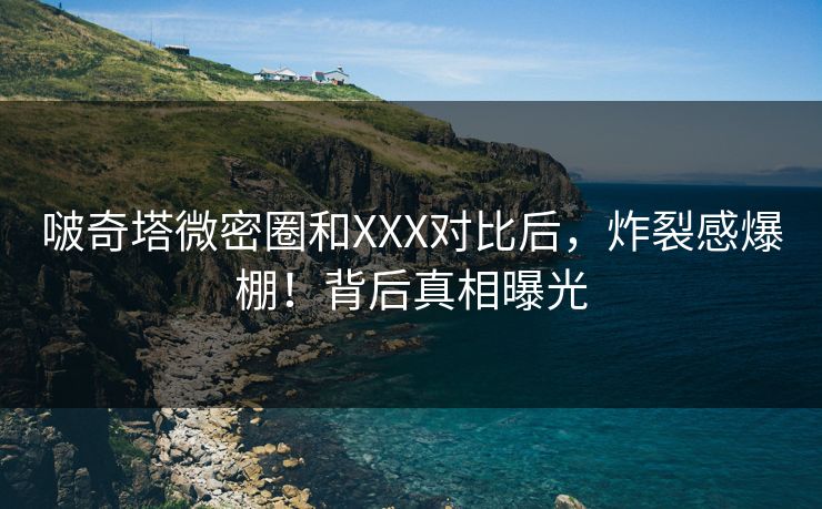 啵奇塔微密圈和XXX对比后，炸裂感爆棚！背后真相曝光