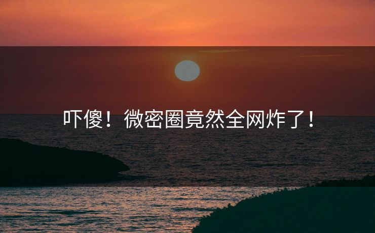 吓傻！微密圈竟然全网炸了！