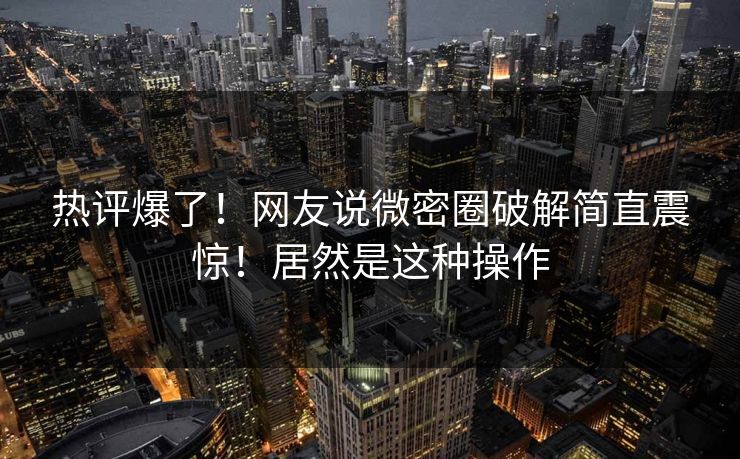 热评爆了！网友说微密圈破解简直震惊！居然是这种操作