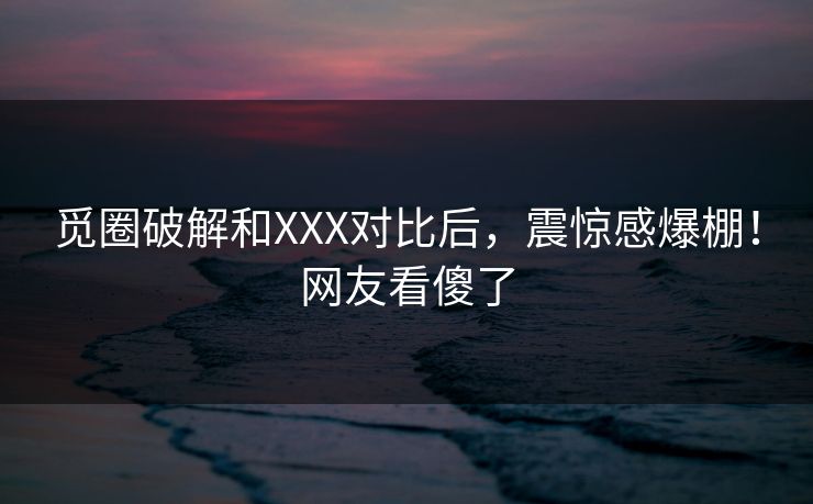 觅圈破解和XXX对比后，震惊感爆棚！网友看傻了