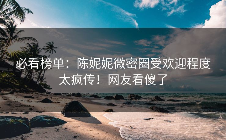 必看榜单：陈妮妮微密圈受欢迎程度太疯传！网友看傻了