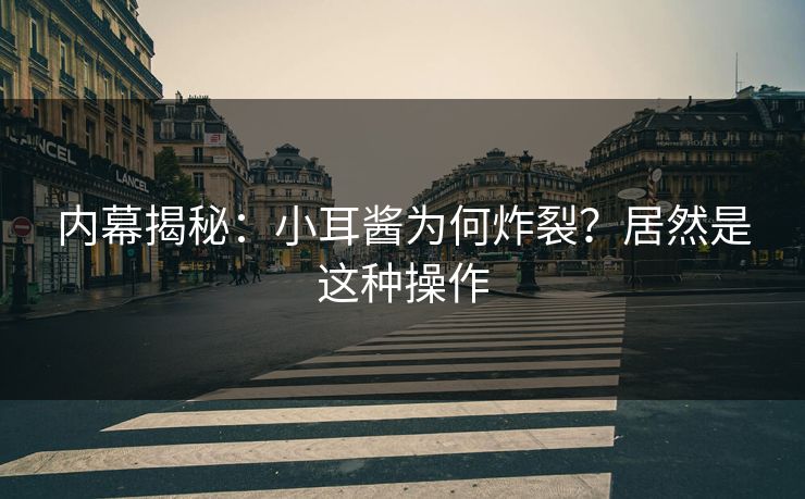 内幕揭秘：小耳酱为何炸裂？居然是这种操作