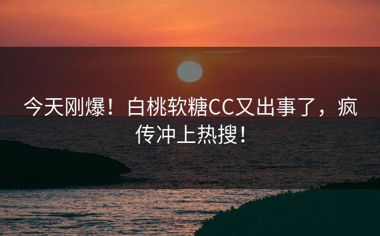 今天刚爆！白桃软糖CC又出事了，疯传冲上热搜！