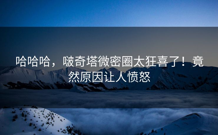哈哈哈，啵奇塔微密圈太狂喜了！竟然原因让人愤怒