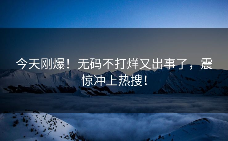 今天刚爆！无码不打烊又出事了，震惊冲上热搜！