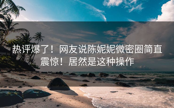 热评爆了！网友说陈妮妮微密圈简直震惊！居然是这种操作