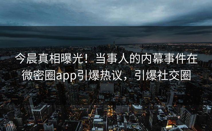 今晨真相曝光！当事人的内幕事件在微密圈app引爆热议，引爆社交圈