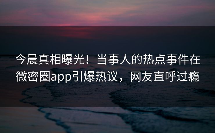今晨真相曝光！当事人的热点事件在微密圈app引爆热议，网友直呼过瘾