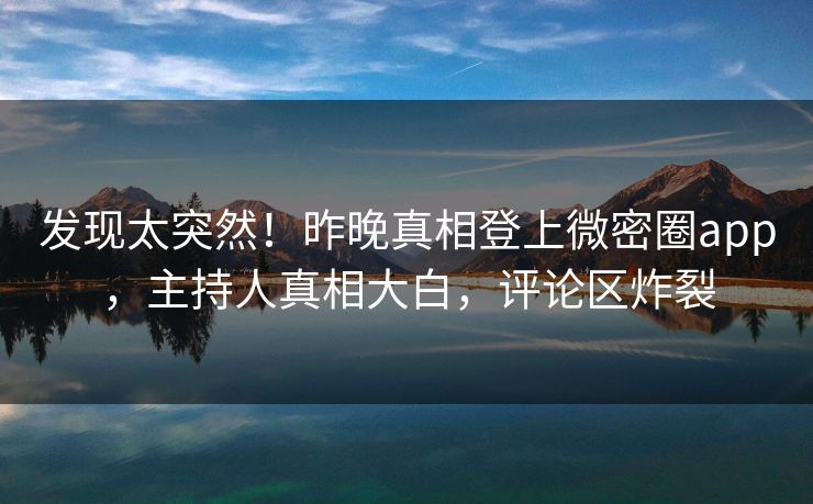 发现太突然！昨晚真相登上微密圈app，主持人真相大白，评论区炸裂
