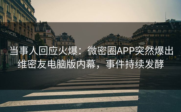 当事人回应火爆：微密圈APP突然爆出维密友电脑版内幕，事件持续发酵