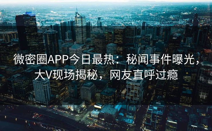 微密圈APP今日最热：秘闻事件曝光，大V现场揭秘，网友直呼过瘾