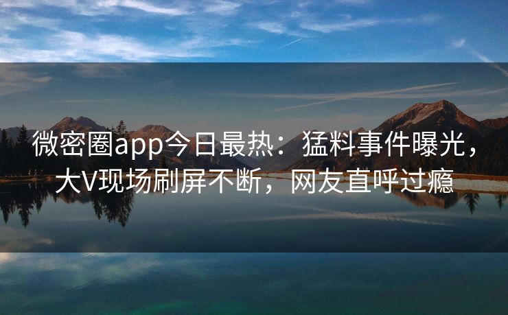 微密圈app今日最热：猛料事件曝光，大V现场刷屏不断，网友直呼过瘾