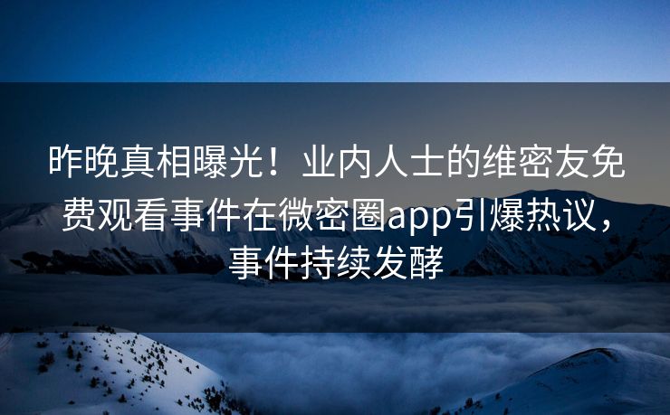 昨晚真相曝光！业内人士的维密友免费观看事件在微密圈app引爆热议，事件持续发酵