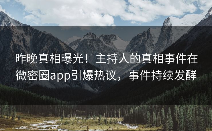 昨晚真相曝光！主持人的真相事件在微密圈app引爆热议，事件持续发酵