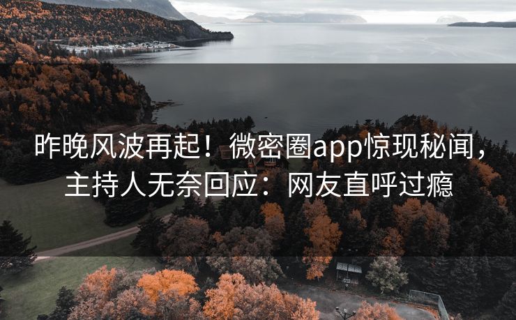 昨晚风波再起！微密圈app惊现秘闻，主持人无奈回应：网友直呼过瘾