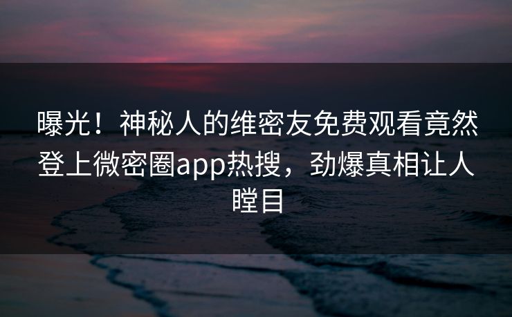 曝光！神秘人的维密友免费观看竟然登上微密圈app热搜，劲爆真相让人瞠目
