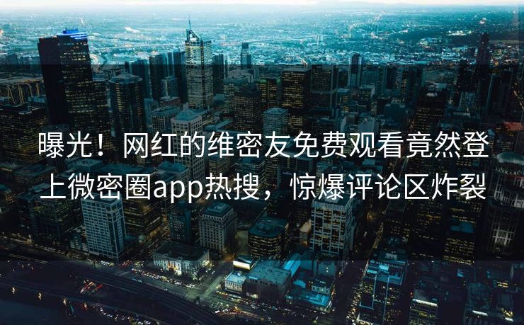 曝光！网红的维密友免费观看竟然登上微密圈app热搜，惊爆评论区炸裂